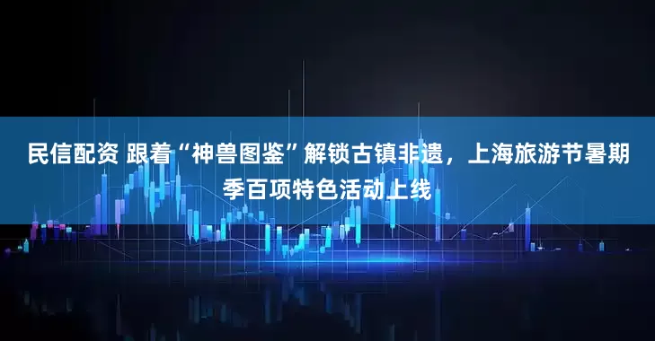民信配资 跟着“神兽图鉴”解锁古镇非遗，上海旅游节暑期季百项特色活动上线