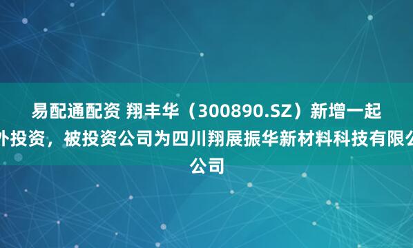易配通配资 翔丰华（300890.SZ）新增一起对外投资，被投资公司为四川翔展振华新材料科技有限公司