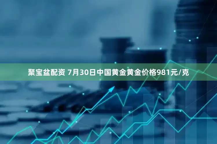 聚宝盆配资 7月30日中国黄金黄金价格981元/克