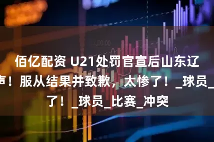 佰亿配资 U21处罚官宣后山东辽宁纷纷发声！服从结果并致歉，太惨了！_球员_比赛_冲突