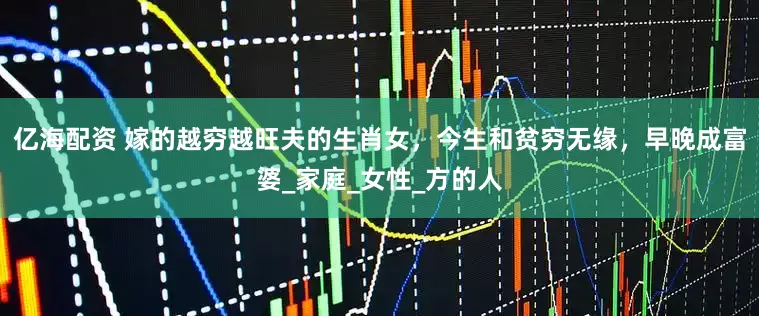 亿海配资 嫁的越穷越旺夫的生肖女，今生和贫穷无缘，早晚成富婆_家庭_女性_方的人