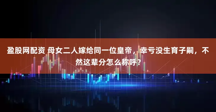 盈股网配资 母女二人嫁给同一位皇帝,幸亏没生育子嗣,不然这辈分怎么称呼?