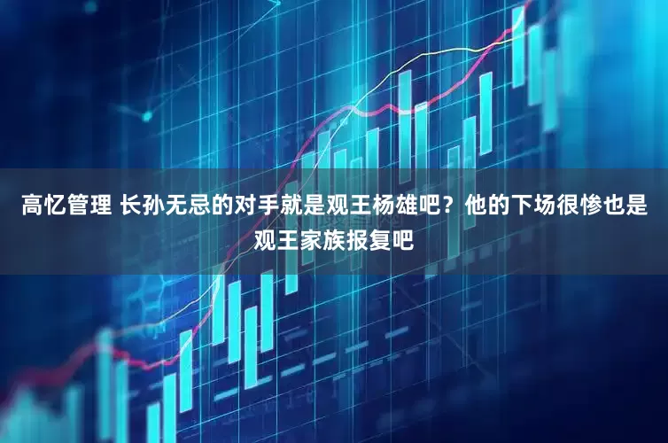 高忆管理 长孙无忌的对手就是观王杨雄吧?他的下场很惨也是观王家族报复吧