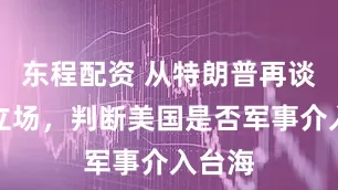 东程配资 从特朗普再谈对台立场,判断美国是否军事介入台海