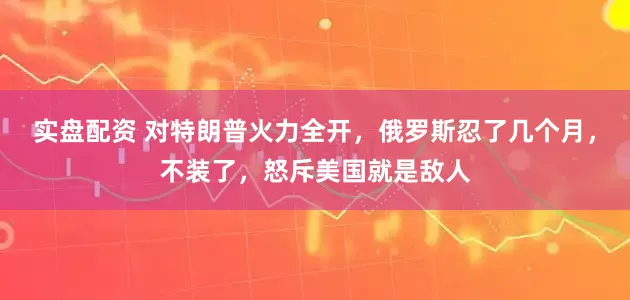 实盘配资 对特朗普火力全开,俄罗斯忍了几个月,不装了,怒斥美国就是敌人