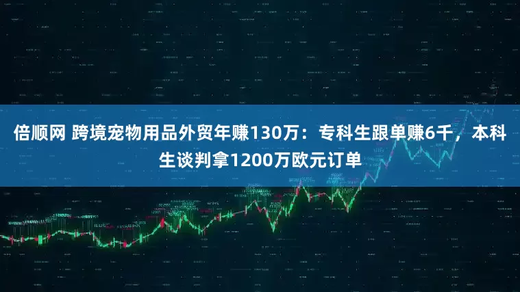 倍顺网 跨境宠物用品外贸年赚130万：专科生跟单赚6千，本科生谈判拿1200万欧元订单