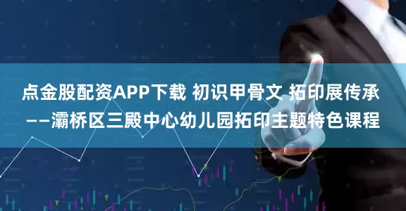 点金股配资APP下载 初识甲骨文 拓印展传承 ——灞桥区三殿中心幼儿园拓印主题特色课程