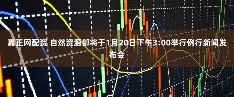 嘉正网配资 自然资源部将于1月20日下午3:00举行例行新闻发布会