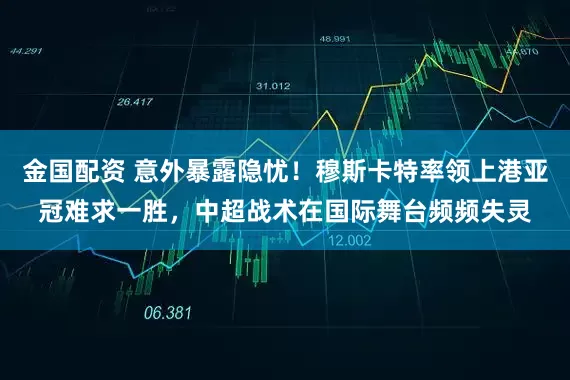 金国配资 意外暴露隐忧！穆斯卡特率领上港亚冠难求一胜，中超战术在国际舞台频频失灵