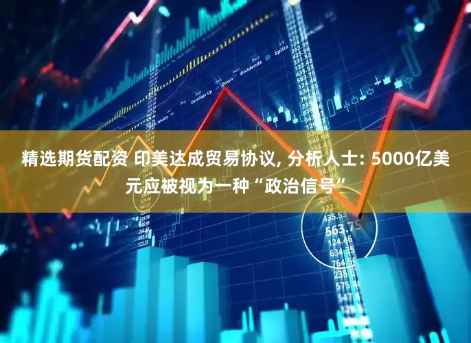 精选期货配资 印美达成贸易协议, 分析人士: 5000亿美元应被视为一种“政治信号”